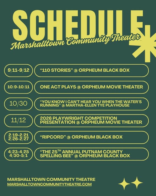 SCHEDULE Marshalltown Community Theatre 9/11-9/12 "110 STORIES" @ ORPHEUM BLACK BOX 10/9-10/11 ONE ONE ACT PLAYS ACT PLAYS @ ORPHEUM MOVIE THEATER 10/30 "YOU KNOW CAN'T HEAR YOU WHEN THE WATER'S RUNNING" @ MARTHA-ELLEN TYE PLAYHOUSE 11/12 2026 PLAYWRIGHT COMPETITION PRESENTATION @ ORPHEUM MOVIE THEATER 2/19-2/21 2/26-2/27 "RIPCORD" @ ORPHEUM BLACK BOX 4/23-4/25 4/30-5/1 "THE 25 ANNUAL PUTNAM COUNTY SPELLING BEE" @ ORPHEUM BLACK BOX